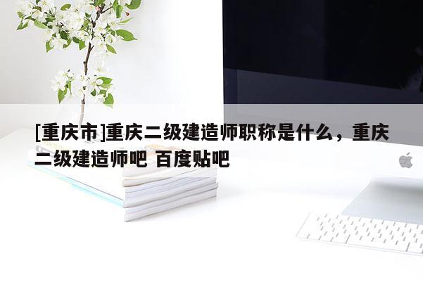 [重慶市]重慶二級建造師職稱是什么，重慶二級建造師吧 百度貼吧
