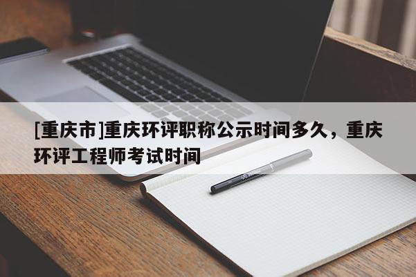 [重慶市]重慶環評職稱公示時間多久，重慶環評工程師考試時間