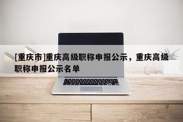 [重慶市]重慶高級職稱申報(bào)公示，重慶高級職稱申報(bào)公示名單
