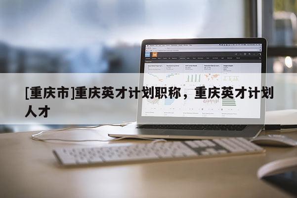 [重慶市]重慶英才計劃職稱，重慶英才計劃人才