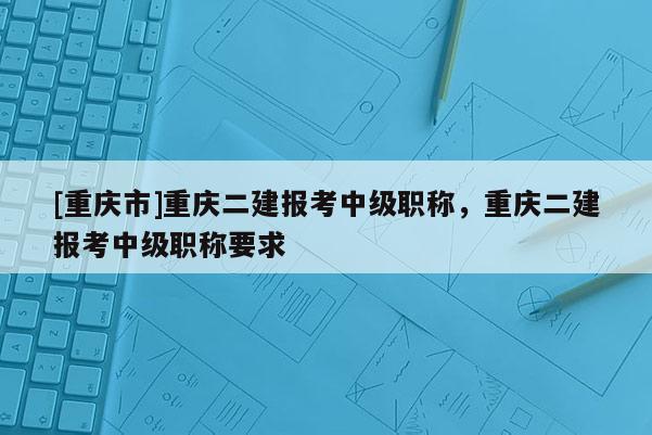 [重慶市]重慶二建報考中級職稱，重慶二建報考中級職稱要求