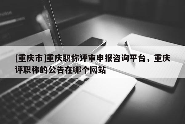 [重慶市]重慶職稱評審申報咨詢平臺，重慶評職稱的公告在哪個網站