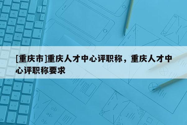 [重慶市]重慶人才中心評(píng)職稱，重慶人才中心評(píng)職稱要求