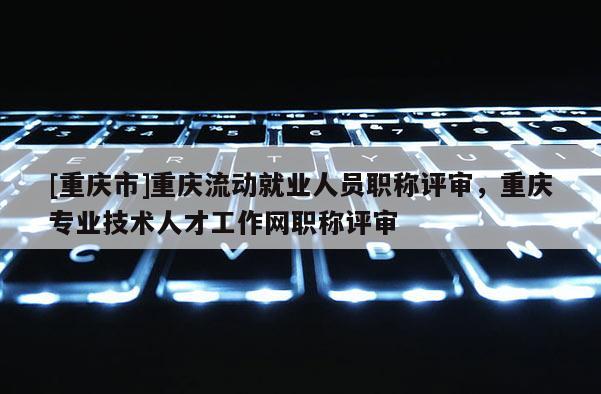 [重慶市]重慶流動就業(yè)人員職稱評審，重慶專業(yè)技術(shù)人才工作網(wǎng)職稱評審