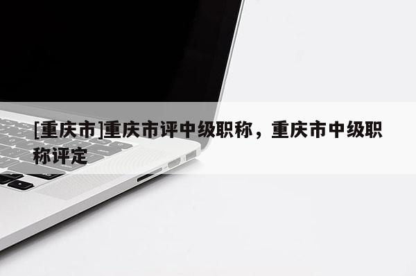 [重慶市]重慶市評中級職稱，重慶市中級職稱評定