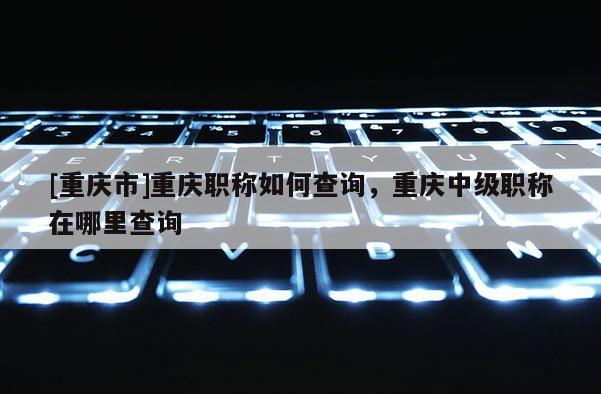 [重慶市]重慶職稱如何查詢，重慶中級職稱在哪里查詢