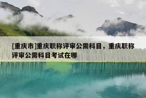 [重慶市]重慶職稱評審公需科目，重慶職稱評審公需科目考試在哪