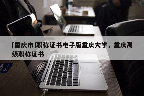 [重慶市]職稱證書電子版重慶大學，重慶高級職稱證書