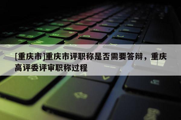 [重慶市]重慶市評職稱是否需要答辯，重慶高評委評審職稱過程