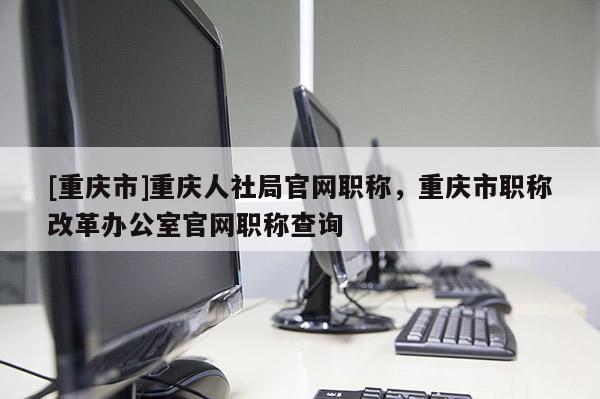 [重慶市]重慶人社局官網職稱，重慶市職稱改革辦公室官網職稱查詢