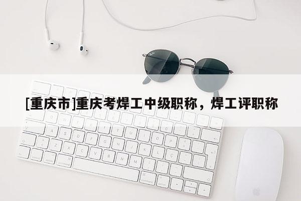 [重慶市]重慶考焊工中級職稱，焊工評職稱