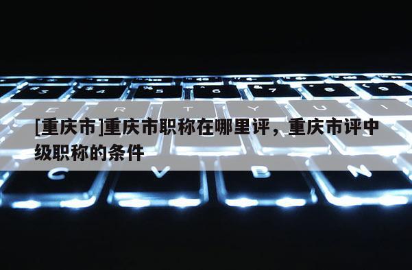 [重慶市]重慶市職稱在哪里評，重慶市評中級職稱的條件