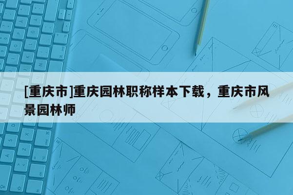 [重慶市]重慶園林職稱樣本下載，重慶市風景園林師