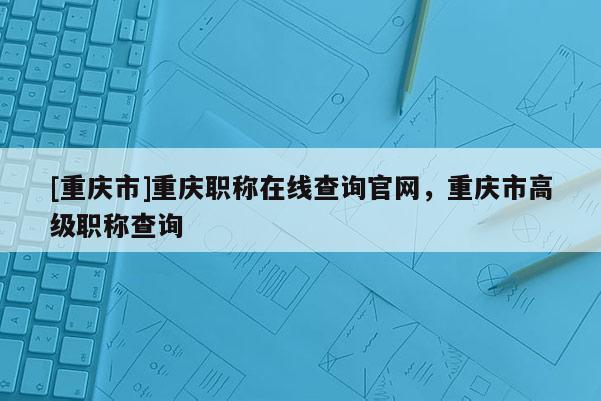 [重慶市]重慶職稱在線查詢官網(wǎng)，重慶市高級(jí)職稱查詢