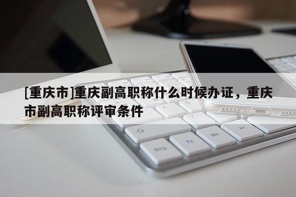 [重慶市]重慶副高職稱什么時候辦證，重慶市副高職稱評審條件