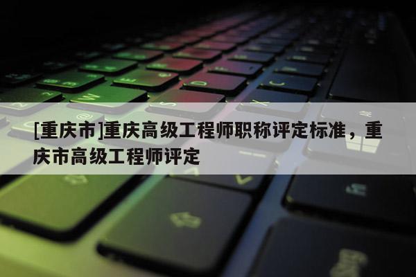 [重慶市]重慶高級工程師職稱評定標準，重慶市高級工程師評定