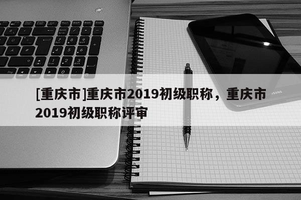 [重慶市]重慶市2019初級職稱，重慶市2019初級職稱評審