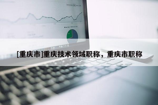 [重慶市]重慶技術(shù)領(lǐng)域職稱，重慶市職稱