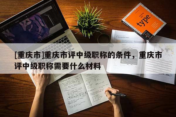 [重慶市]重慶市評(píng)中級(jí)職稱(chēng)的條件，重慶市評(píng)中級(jí)職稱(chēng)需要什么材料