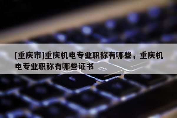[重慶市]重慶機(jī)電專業(yè)職稱有哪些，重慶機(jī)電專業(yè)職稱有哪些證書
