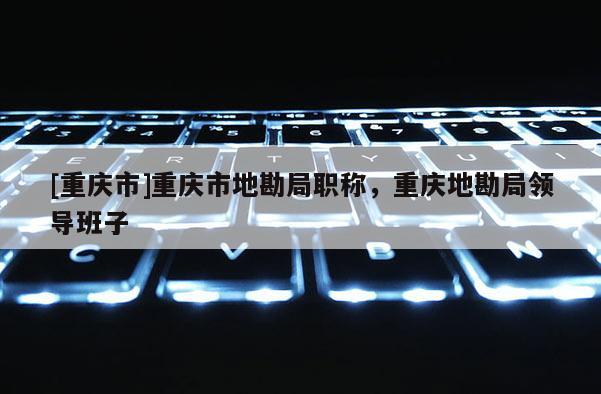 [重慶市]重慶市地勘局職稱，重慶地勘局領(lǐng)導(dǎo)班子