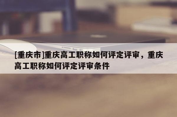 [重慶市]重慶高工職稱如何評定評審，重慶高工職稱如何評定評審條件