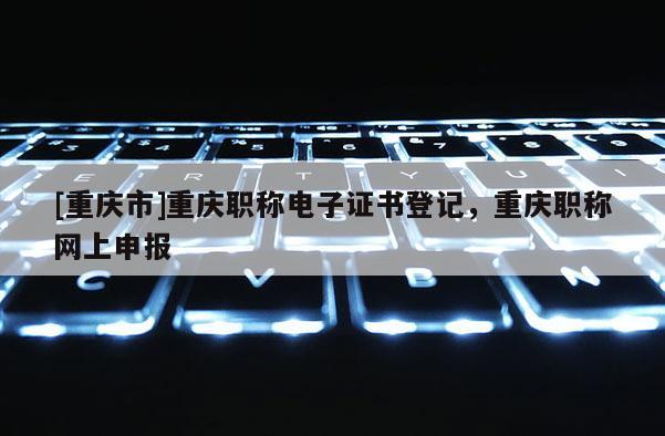 [重慶市]重慶職稱電子證書登記，重慶職稱網上申報