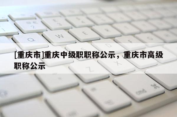 [重慶市]重慶中級職職稱公示，重慶市高級職稱公示