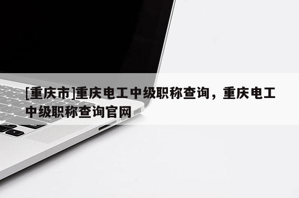[重慶市]重慶電工中級職稱查詢，重慶電工中級職稱查詢官網