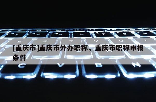[重慶市]重慶市外辦職稱，重慶市職稱申報(bào)條件