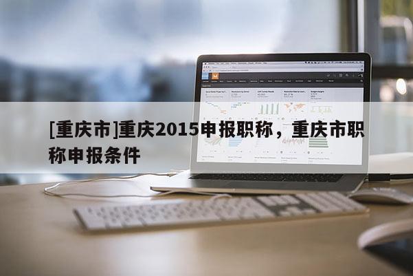[重慶市]重慶2015申報職稱，重慶市職稱申報條件