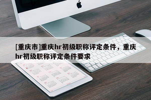 [重慶市]重慶hr初級職稱評定條件，重慶hr初級職稱評定條件要求