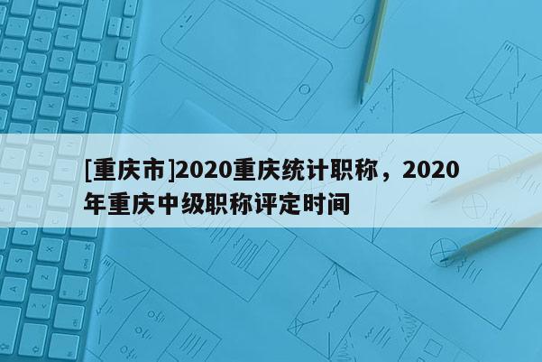 [重慶市]2020重慶統計職稱，2020年重慶中級職稱評定時間