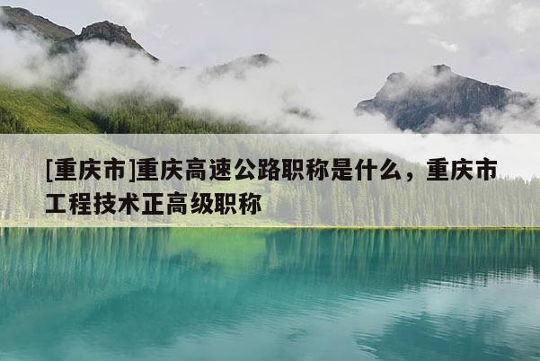 [重慶市]重慶高速公路職稱是什么，重慶市工程技術正高級職稱