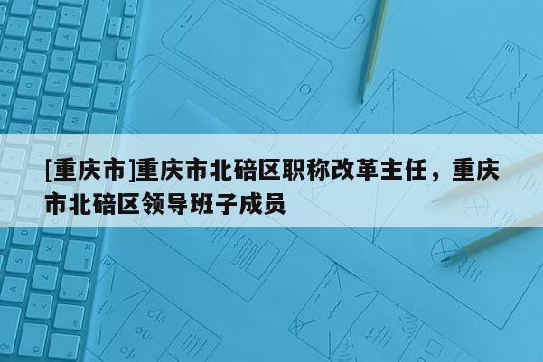 [重慶市]重慶市北碚區(qū)職稱改革主任，重慶市北碚區(qū)領(lǐng)導(dǎo)班子成員