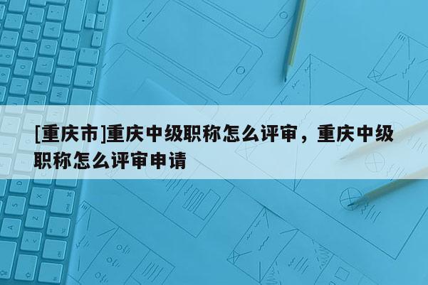 [重慶市]重慶中級職稱怎么評審，重慶中級職稱怎么評審申請