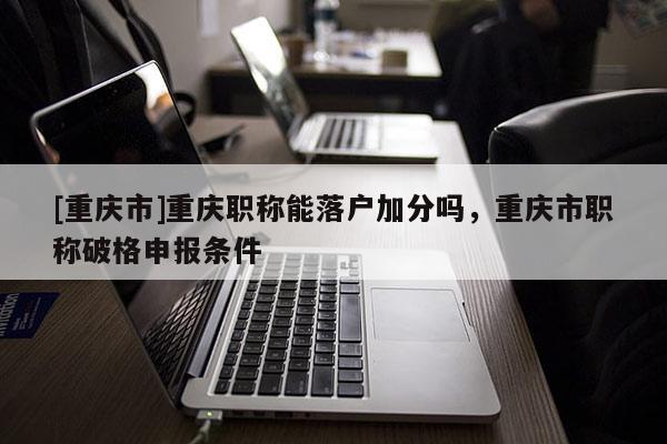 [重慶市]重慶職稱能落戶加分嗎，重慶市職稱破格申報條件