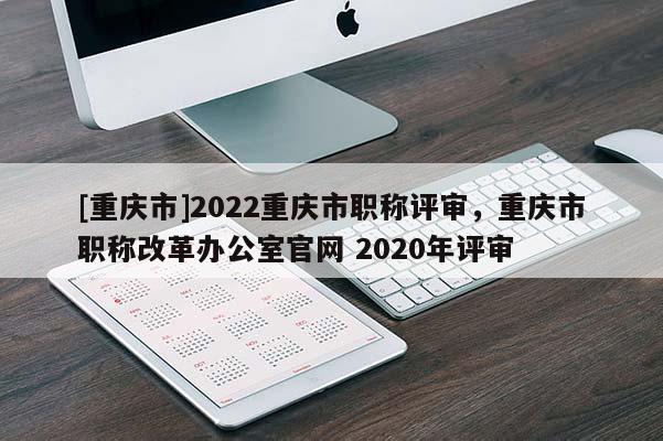 [重慶市]2022重慶市職稱評審，重慶市職稱改革辦公室官網(wǎng) 2020年評審