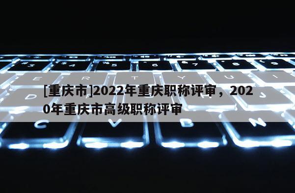 [重慶市]2022年重慶職稱評審，2020年重慶市高級職稱評審