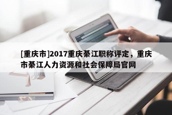 [重慶市]2017重慶綦江職稱評定，重慶市綦江人力資源和社會保障局官網