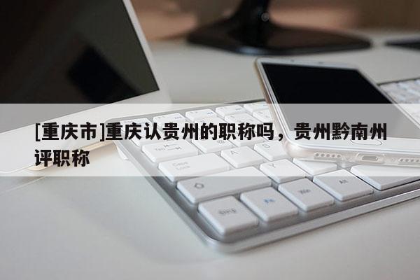 [重慶市]重慶認貴州的職稱嗎，貴州黔南州評職稱