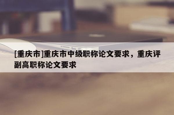 [重慶市]重慶市中級職稱論文要求，重慶評副高職稱論文要求