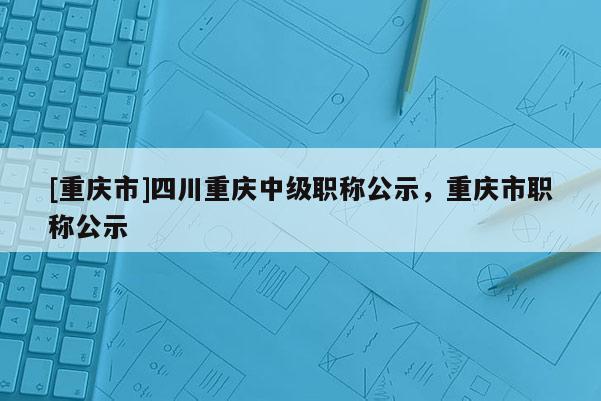 [重慶市]四川重慶中級職稱公示，重慶市職稱公示