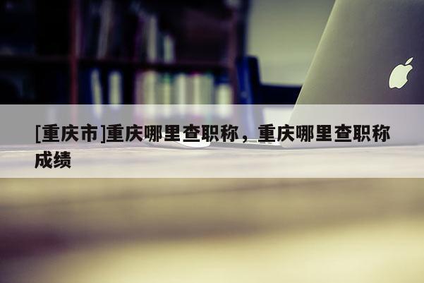 [重慶市]重慶哪里查職稱，重慶哪里查職稱成績