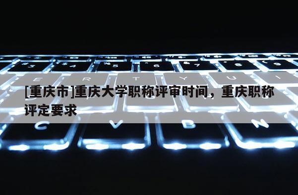 [重慶市]重慶大學職稱評審時間，重慶職稱評定要求