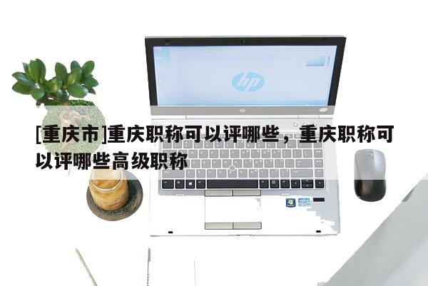 [重慶市]重慶職稱可以評哪些，重慶職稱可以評哪些高級職稱