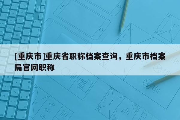 [重慶市]重慶省職稱檔案查詢，重慶市檔案局官網職稱