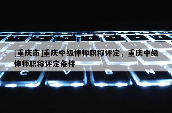 [重慶市]重慶中級律師職稱評定，重慶中級律師職稱評定條件