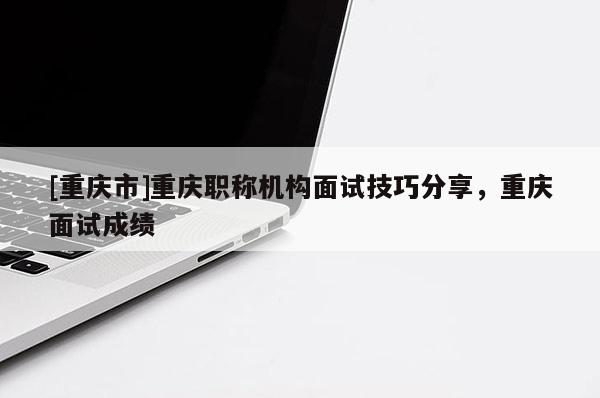 [重慶市]重慶職稱機構面試技巧分享，重慶面試成績
