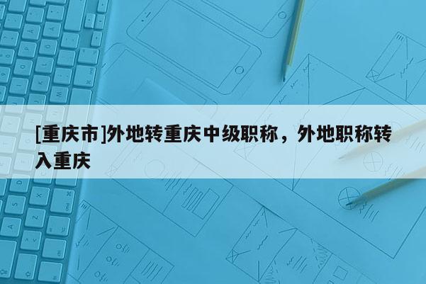 [重慶市]外地轉重慶中級職稱，外地職稱轉入重慶